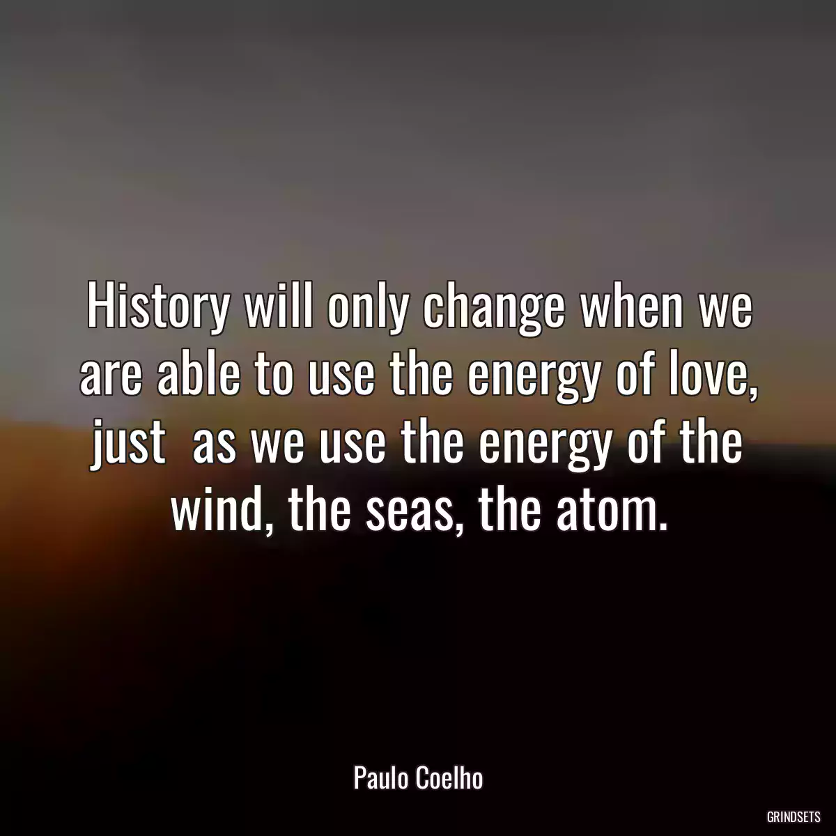 History will only change when we are able to use the energy of love, just  as we use the energy of the wind, the seas, the atom.