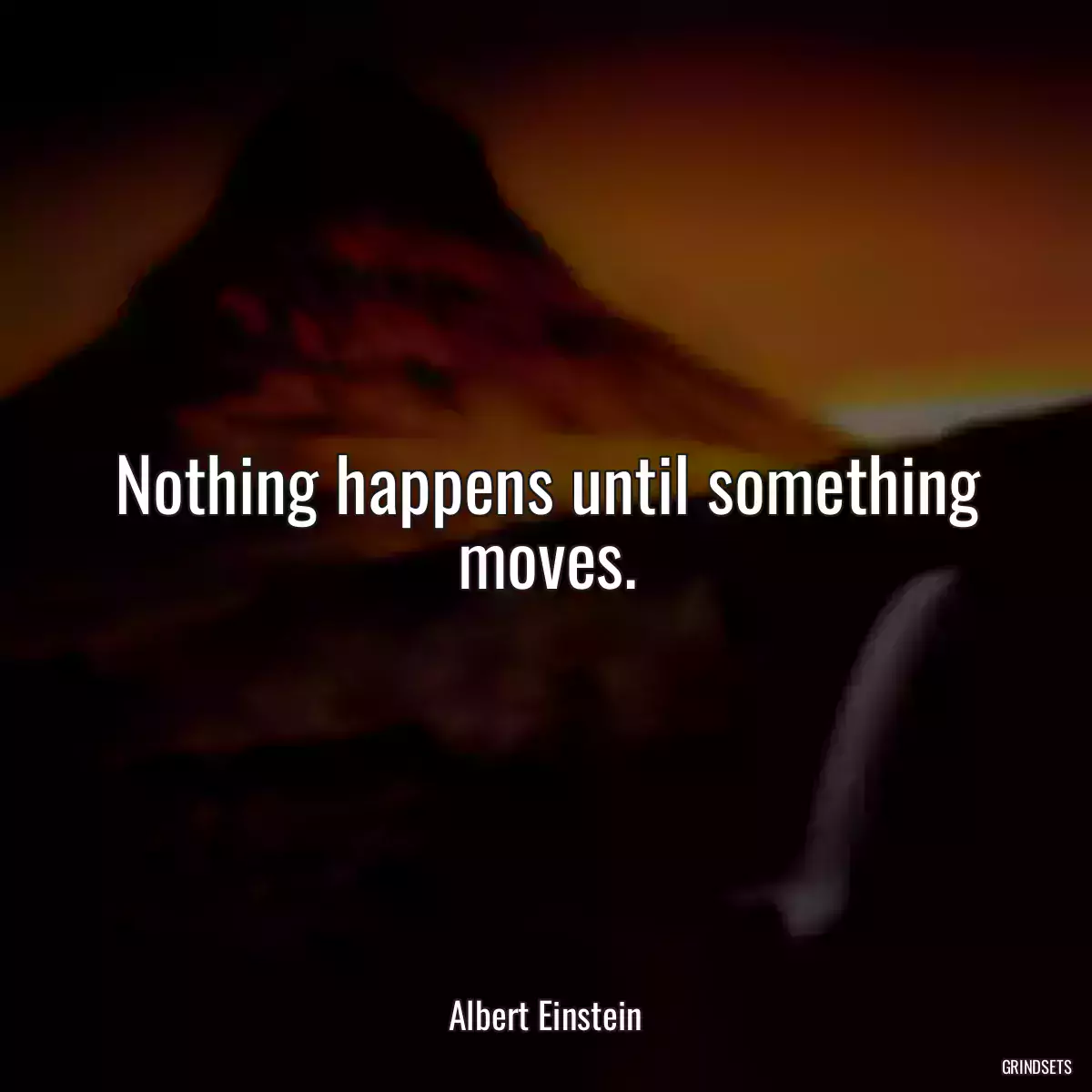 Nothing happens until something moves.