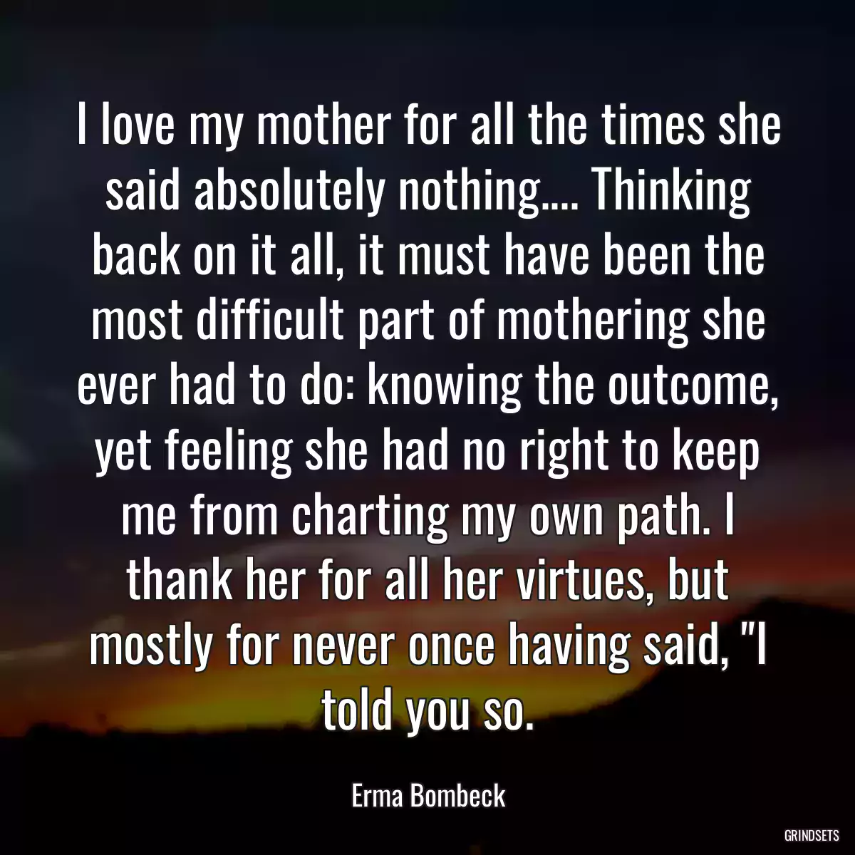 I love my mother for all the times she said absolutely nothing.... Thinking back on it all, it must have been the most difficult part of mothering she ever had to do: knowing the outcome, yet feeling she had no right to keep me from charting my own path. I thank her for all her virtues, but mostly for never once having said, \