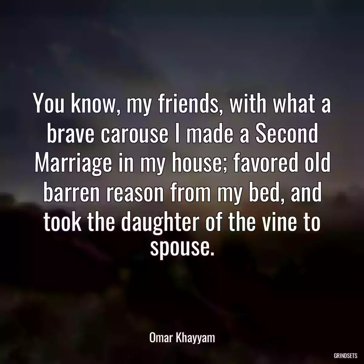 You know, my friends, with what a brave carouse I made a Second Marriage in my house; favored old barren reason from my bed, and took the daughter of the vine to spouse.