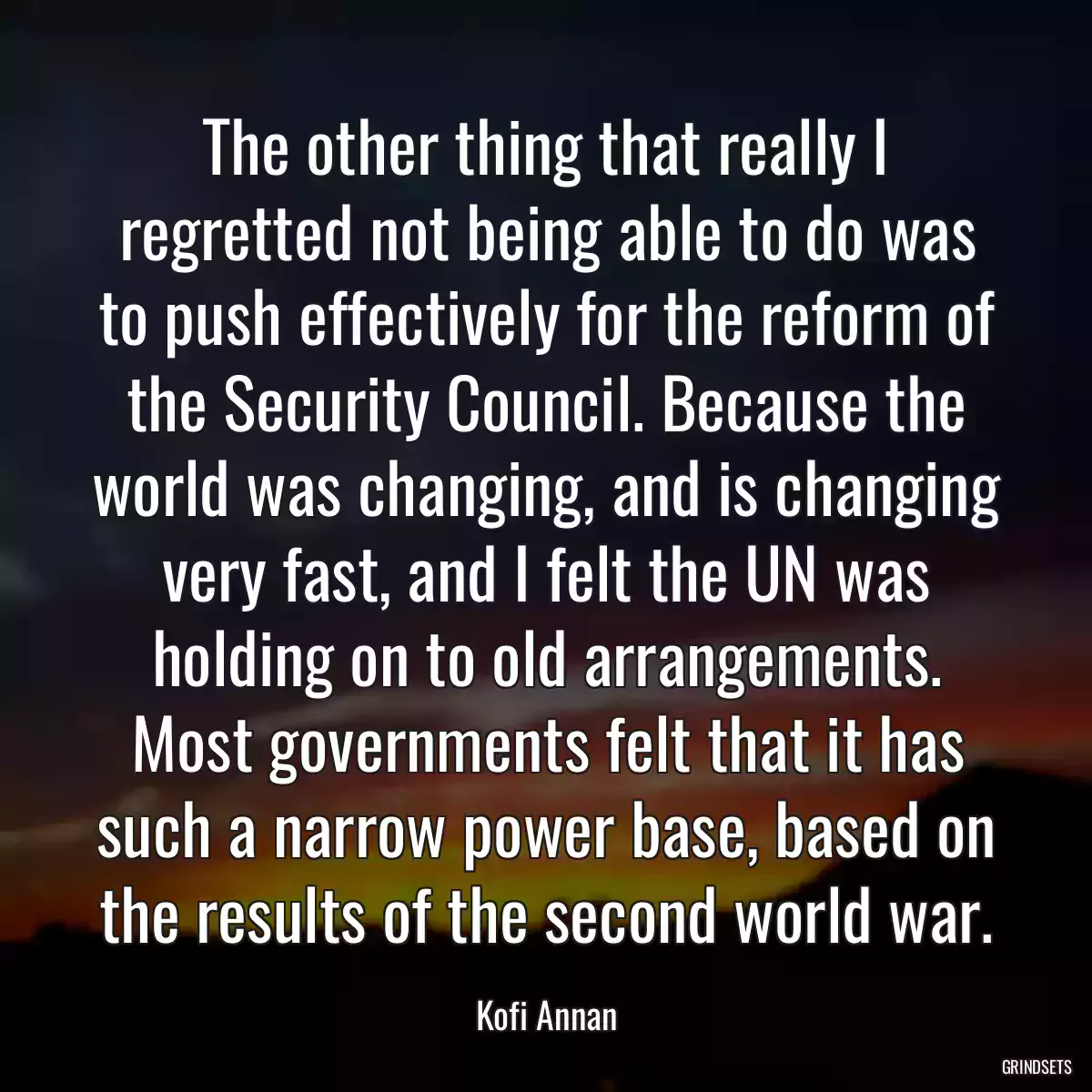 The other thing that really I regretted not being able to do was to push effectively for the reform of the Security Council. Because the world was changing, and is changing very fast, and I felt the UN was holding on to old arrangements. Most governments felt that it has such a narrow power base, based on the results of the second world war.