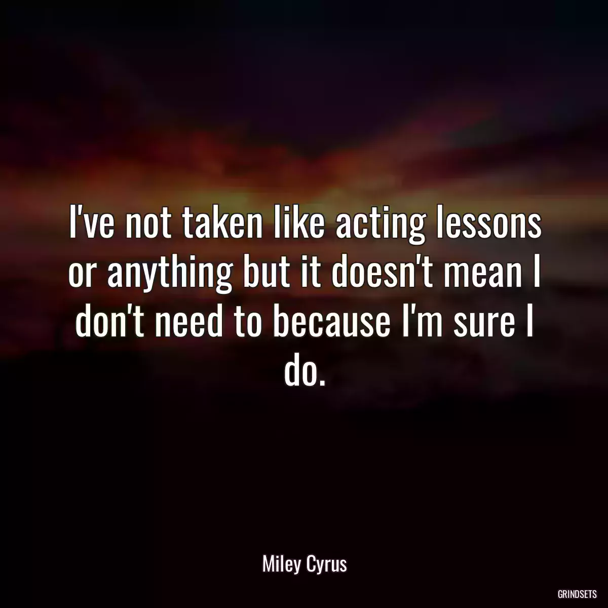 I\'ve not taken like acting lessons or anything but it doesn\'t mean I don\'t need to because I\'m sure I do.