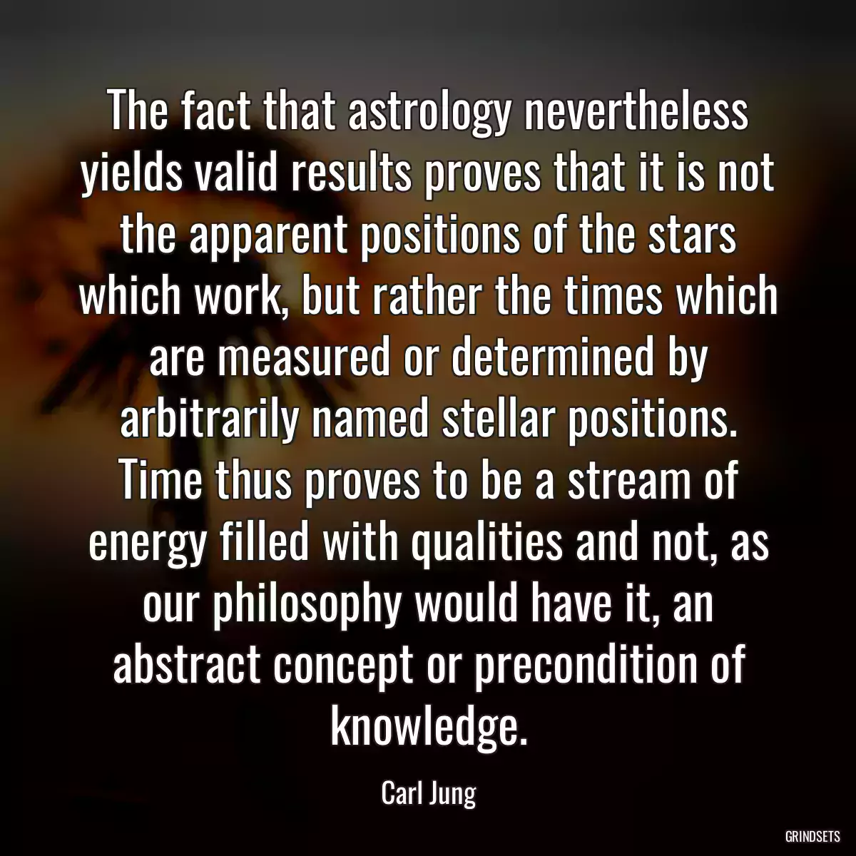 The fact that astrology nevertheless yields valid results proves that it is not the apparent positions of the stars which work, but rather the times which are measured or determined by arbitrarily named stellar positions. Time thus proves to be a stream of energy filled with qualities and not, as our philosophy would have it, an abstract concept or precondition of knowledge.