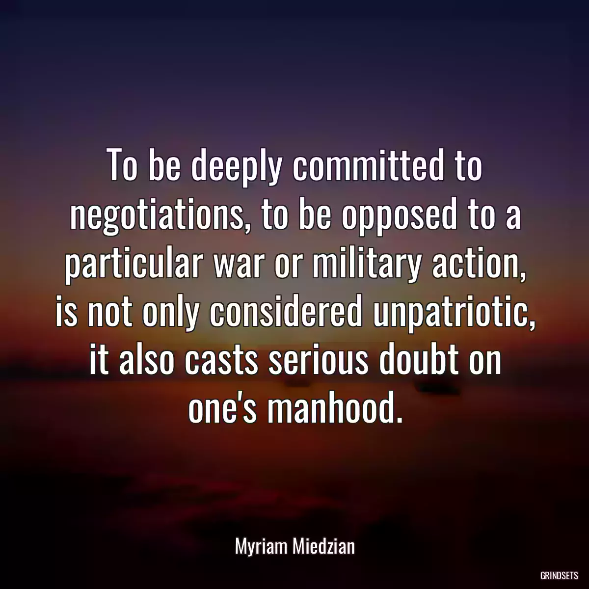 To be deeply committed to negotiations, to be opposed to a particular war or military action, is not only considered unpatriotic, it also casts serious doubt on one\'s manhood.