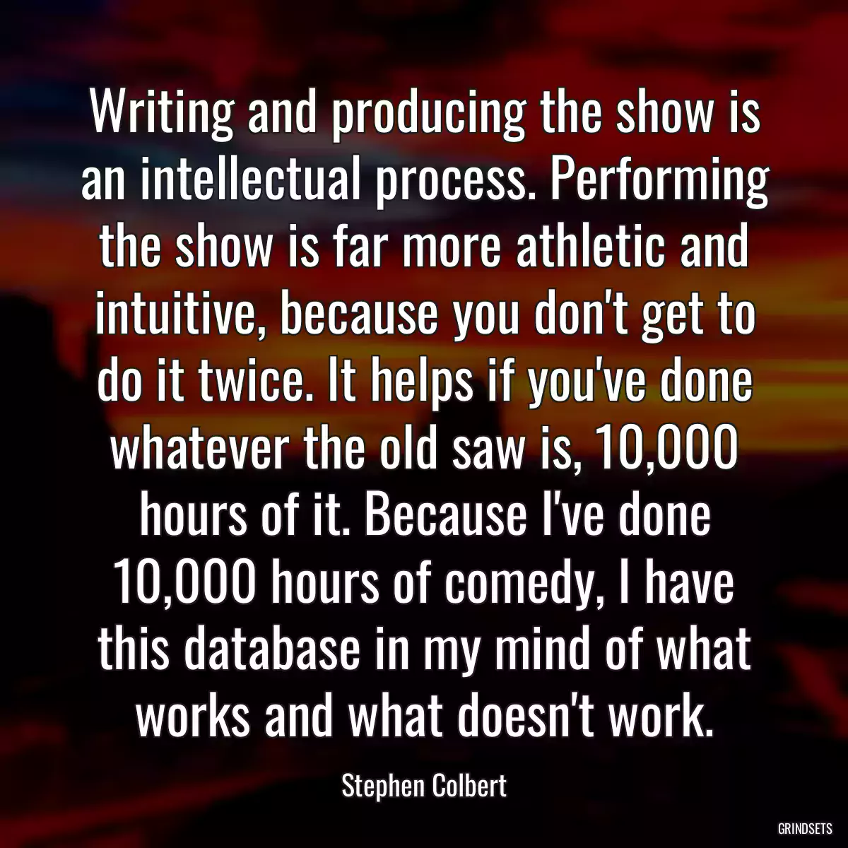 Writing and producing the show is an intellectual process. Performing the show is far more athletic and intuitive, because you don\'t get to do it twice. It helps if you\'ve done whatever the old saw is, 10,000 hours of it. Because I\'ve done 10,000 hours of comedy, I have this database in my mind of what works and what doesn\'t work.