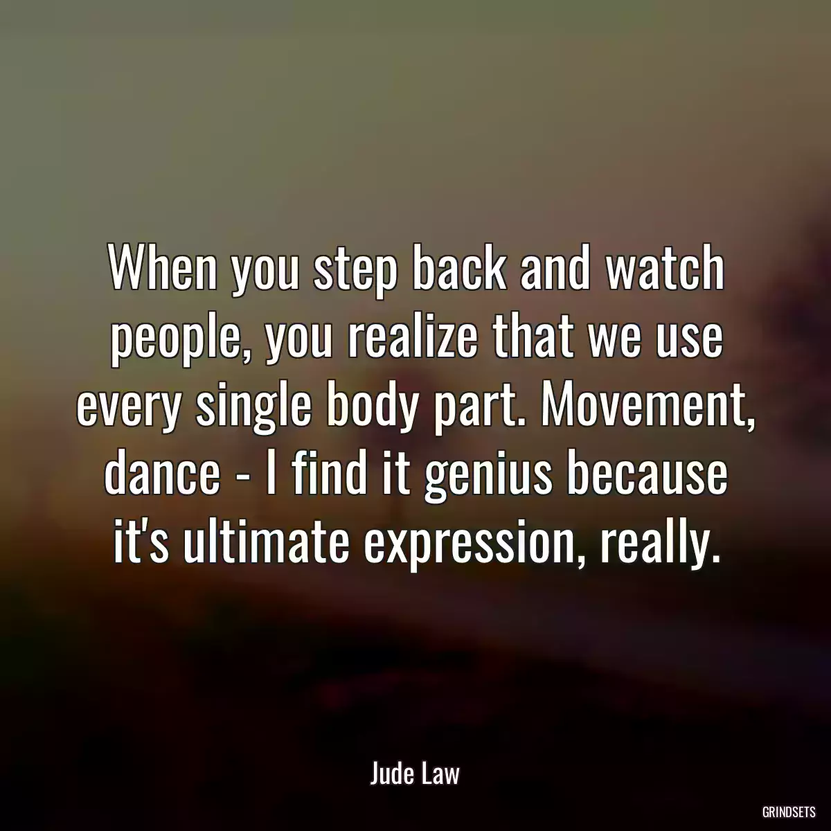 When you step back and watch people, you realize that we use every single body part. Movement, dance - I find it genius because it\'s ultimate expression, really.