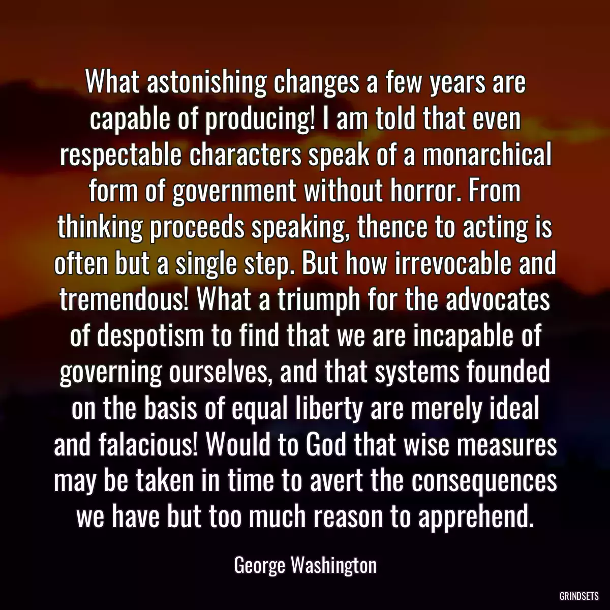 What astonishing changes a few years are capable of producing! I am told that even respectable characters speak of a monarchical form of government without horror. From thinking proceeds speaking, thence to acting is often but a single step. But how irrevocable and tremendous! What a triumph for the advocates of despotism to find that we are incapable of governing ourselves, and that systems founded on the basis of equal liberty are merely ideal and falacious! Would to God that wise measures may be taken in time to avert the consequences we have but too much reason to apprehend.