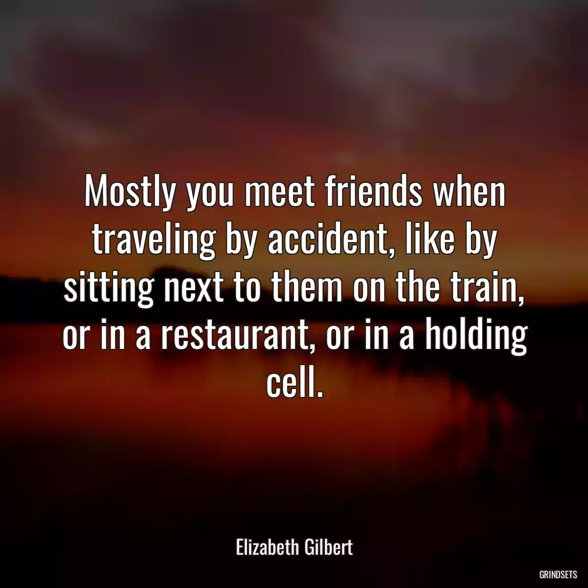 Mostly you meet friends when traveling by accident, like by sitting next to them on the train, or in a restaurant, or in a holding cell.