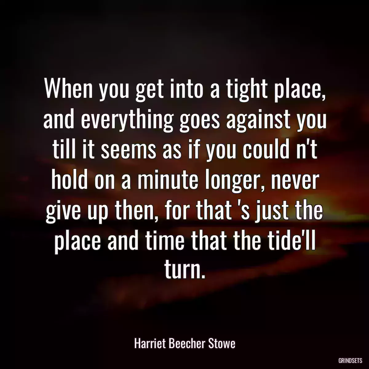 When you get into a tight place, and everything goes against you till it seems as if you could n\'t hold on a minute longer, never give up then, for that \'s just the place and time that the tide\'ll turn.