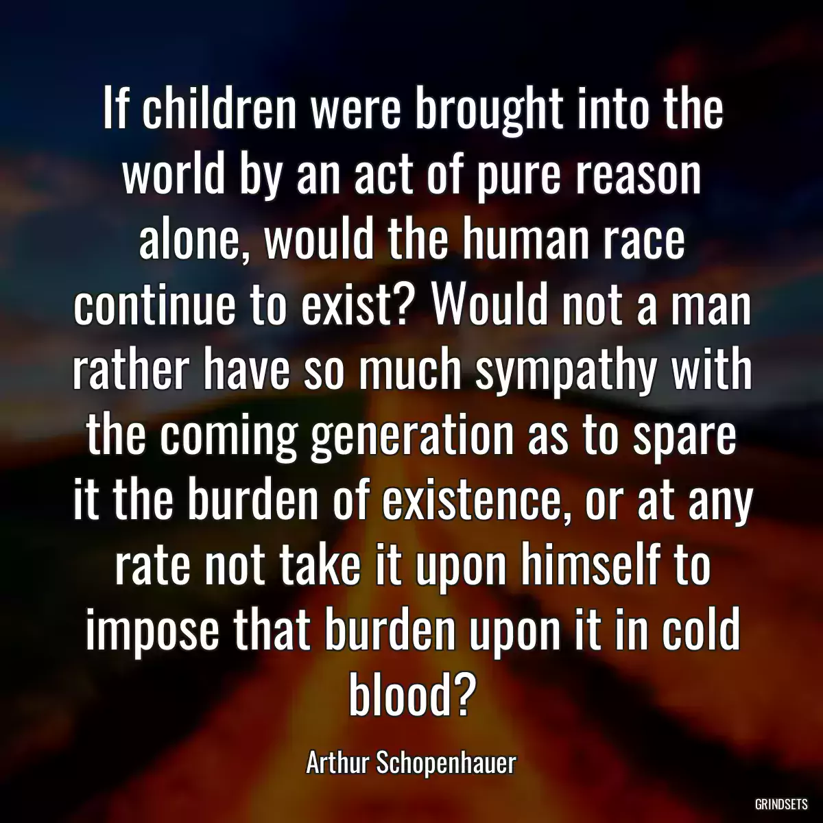 If children were brought into the world by an act of pure reason alone, would the human race continue to exist? Would not a man rather have so much sympathy with the coming generation as to spare it the burden of existence, or at any rate not take it upon himself to impose that burden upon it in cold blood?