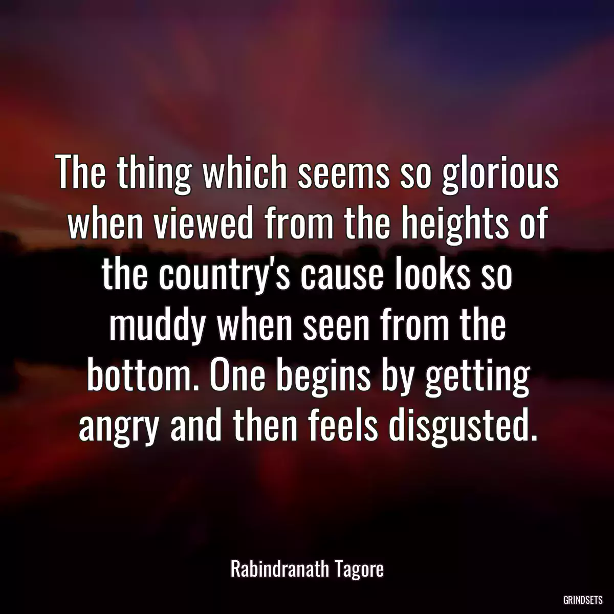 The thing which seems so glorious when viewed from the heights of the country\'s cause looks so muddy when seen from the bottom. One begins by getting angry and then feels disgusted.