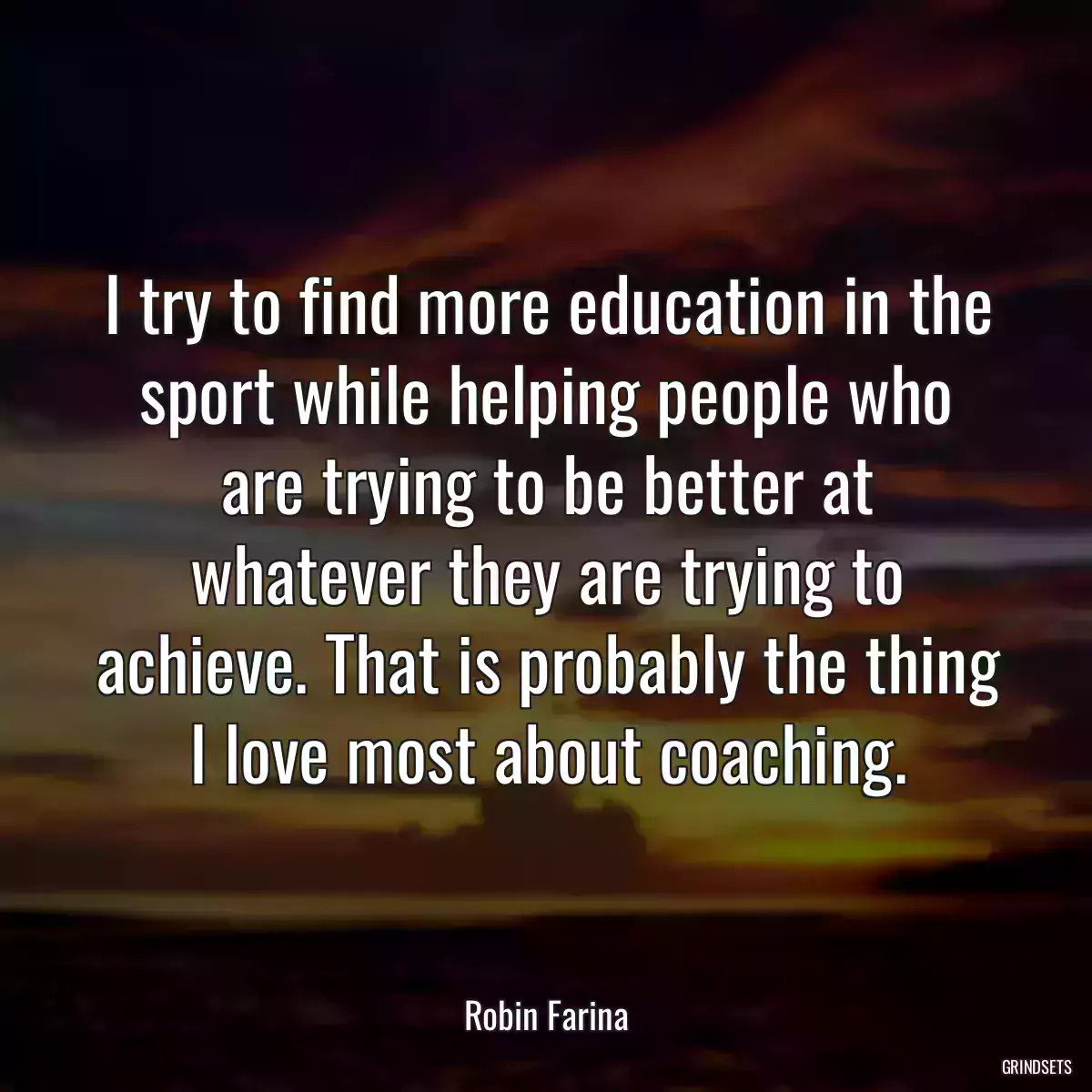 I try to find more education in the sport while helping people who are trying to be better at whatever they are trying to achieve. That is probably the thing I love most about coaching.