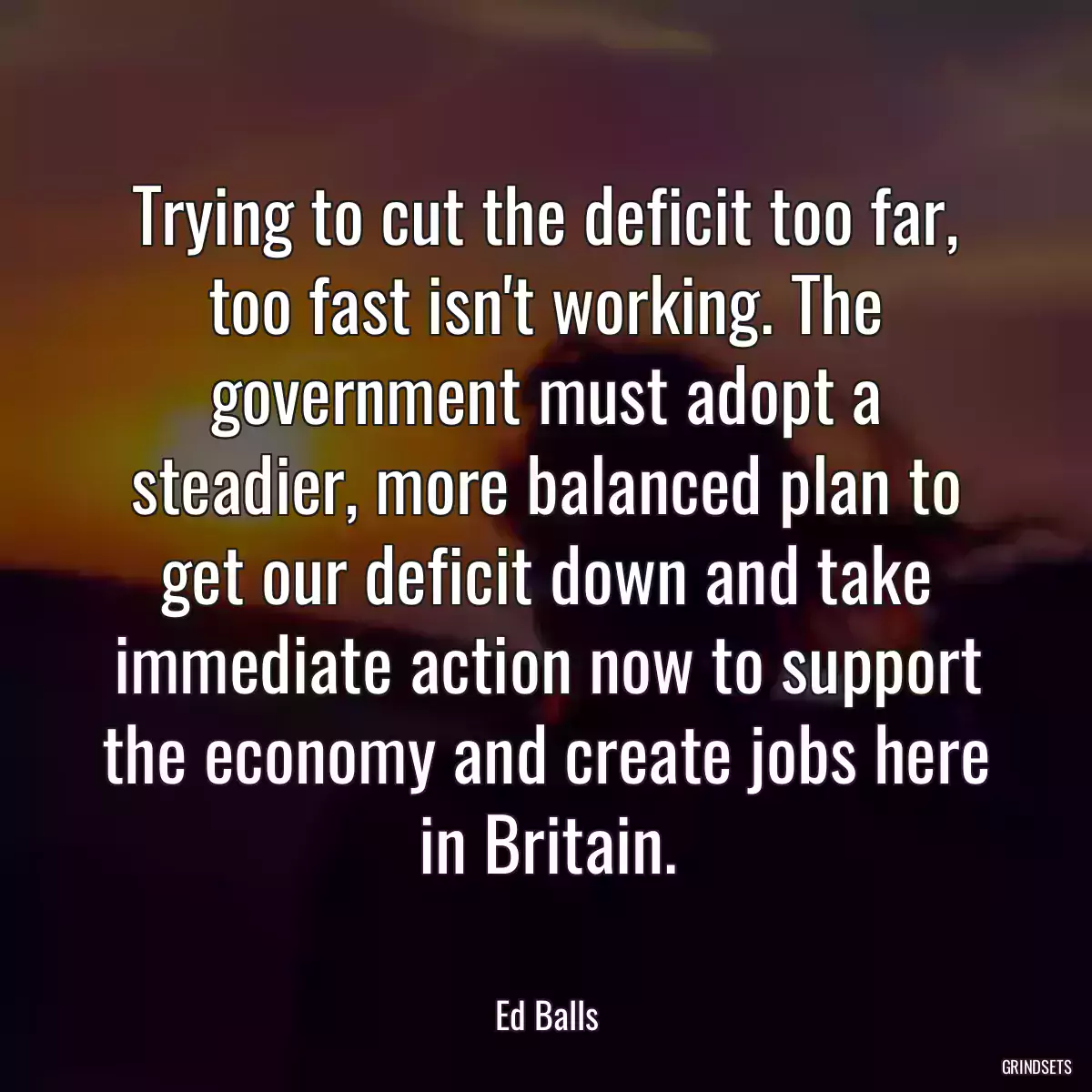 Trying to cut the deficit too far, too fast isn\'t working. The government must adopt a steadier, more balanced plan to get our deficit down and take immediate action now to support the economy and create jobs here in Britain.