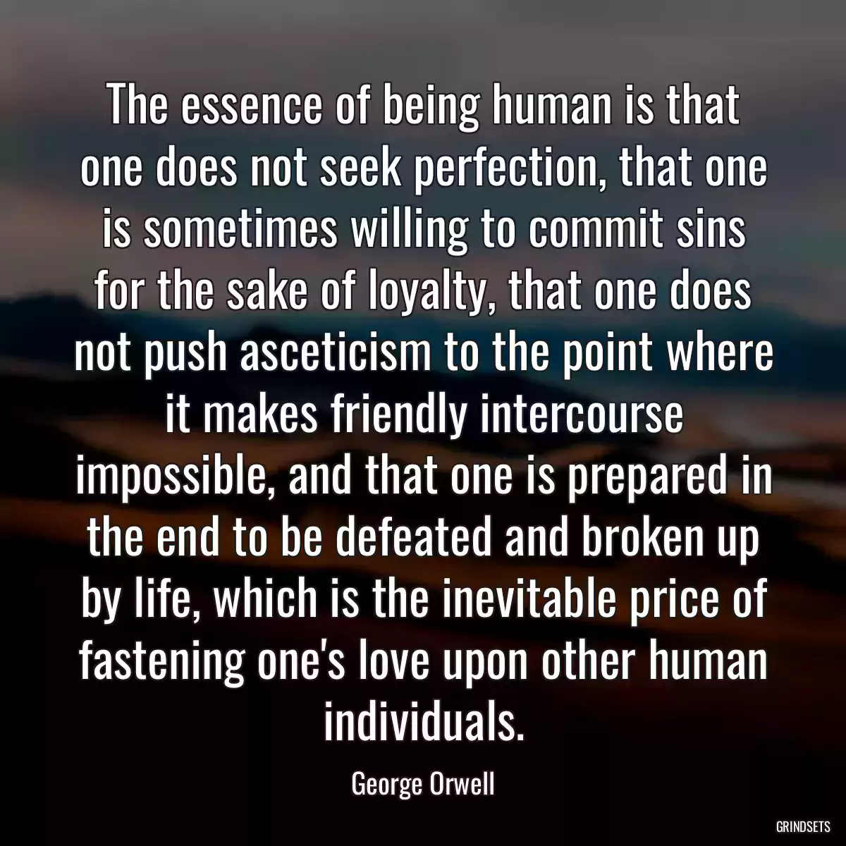 The essence of being human is that one does not seek perfection, that one is sometimes willing to commit sins for the sake of loyalty, that one does not push asceticism to the point where it makes friendly intercourse impossible, and that one is prepared in the end to be defeated and broken up by life, which is the inevitable price of fastening one\'s love upon other human individuals.