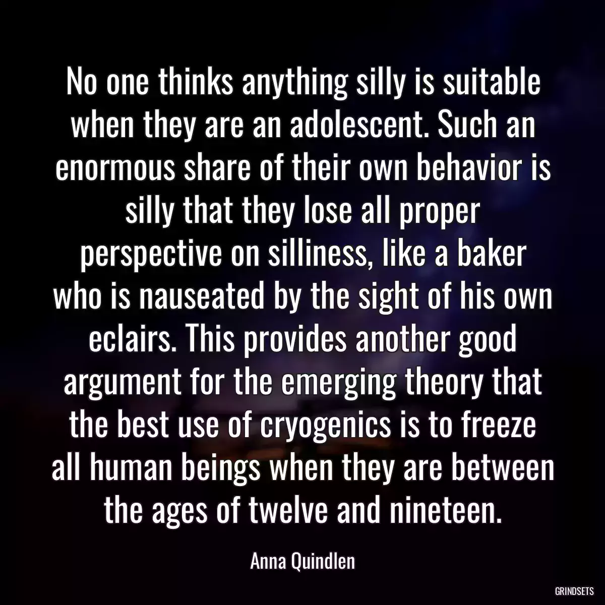 No one thinks anything silly is suitable when they are an adolescent. Such an enormous share of their own behavior is silly that they lose all proper perspective on silliness, like a baker who is nauseated by the sight of his own eclairs. This provides another good argument for the emerging theory that the best use of cryogenics is to freeze all human beings when they are between the ages of twelve and nineteen.