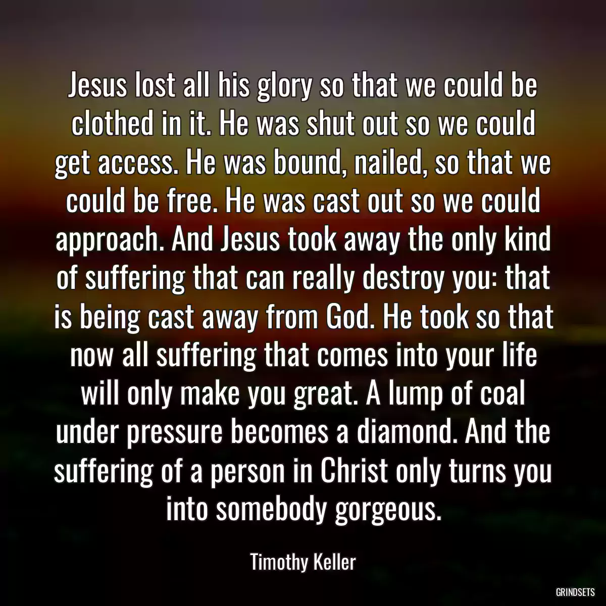 Jesus lost all his glory so that we could be clothed in it. He was shut out so we could get access. He was bound, nailed, so that we could be free. He was cast out so we could approach. And Jesus took away the only kind of suffering that can really destroy you: that is being cast away from God. He took so that now all suffering that comes into your life will only make you great. A lump of coal under pressure becomes a diamond. And the suffering of a person in Christ only turns you into somebody gorgeous.