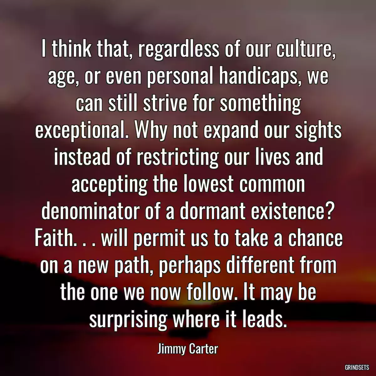 I think that, regardless of our culture, age, or even personal handicaps, we can still strive for something exceptional. Why not expand our sights instead of restricting our lives and accepting the lowest common denominator of a dormant existence? Faith. . . will permit us to take a chance on a new path, perhaps different from the one we now follow. It may be surprising where it leads.