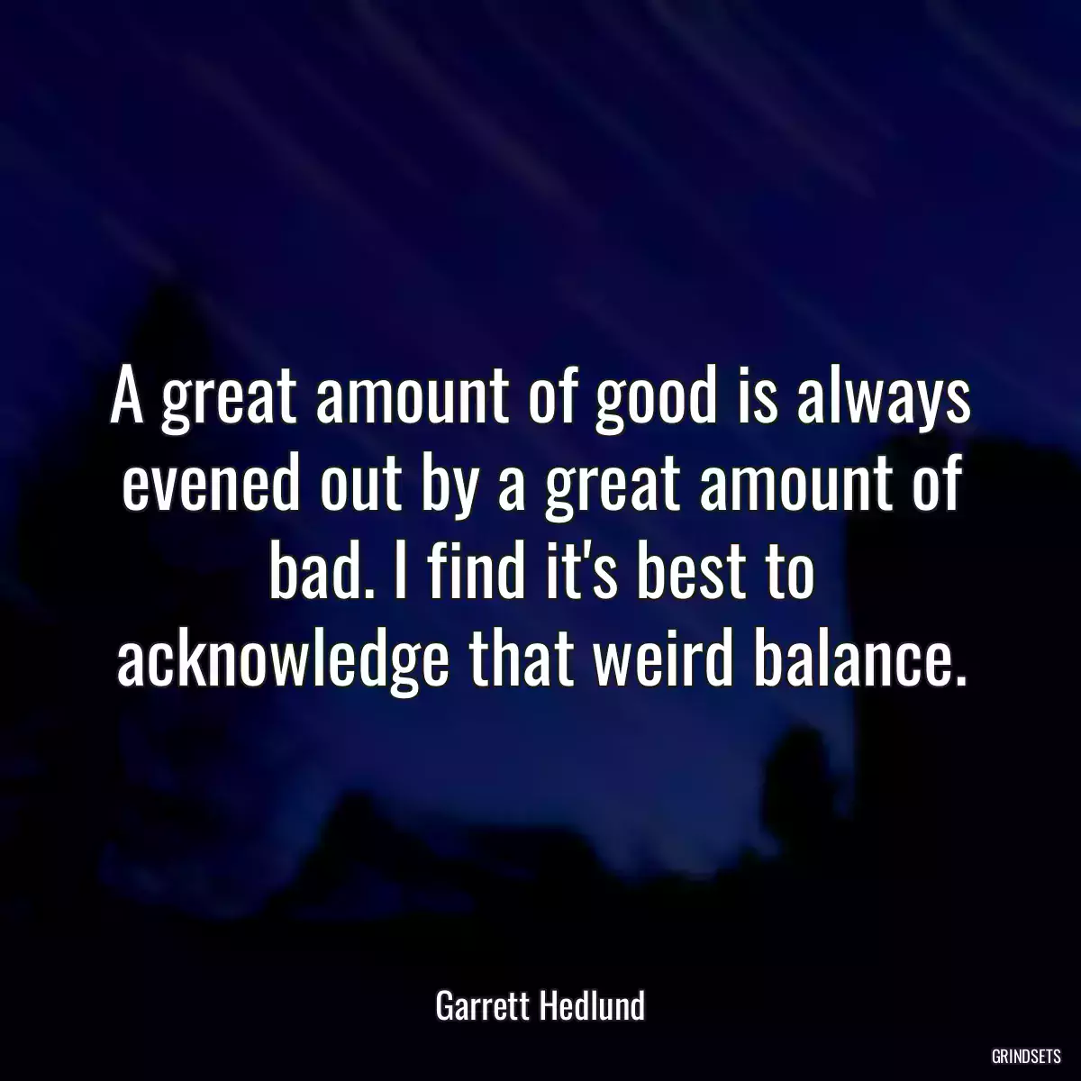 A great amount of good is always evened out by a great amount of bad. I find it\'s best to acknowledge that weird balance.