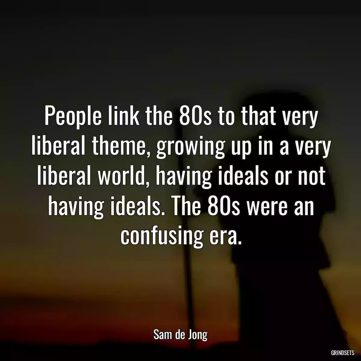 People link the 80s to that very liberal theme, growing up in a very liberal world, having ideals or not having ideals. The 80s were an confusing era.