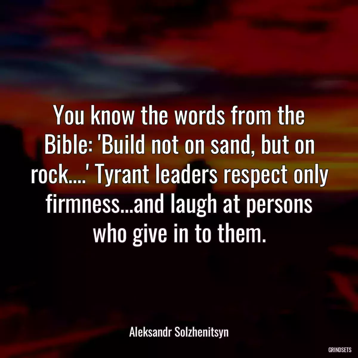 You know the words from the Bible: \'Build not on sand, but on rock....\' Tyrant leaders respect only firmness...and laugh at persons who give in to them.