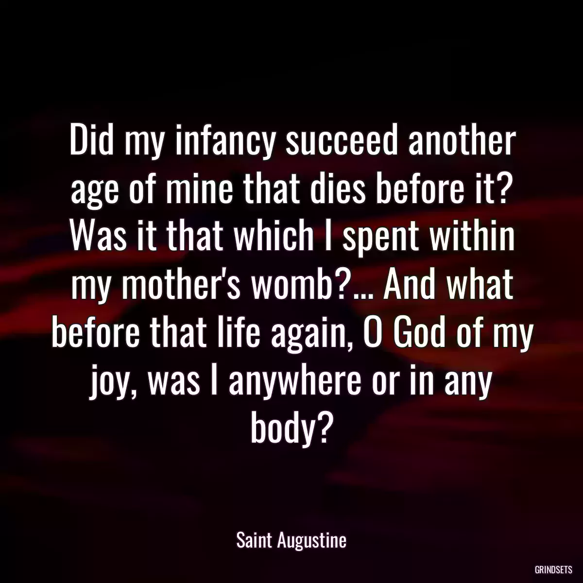 Did my infancy succeed another age of mine that dies before it? Was it that which I spent within my mother\'s womb?... And what before that life again, O God of my joy, was I anywhere or in any body?