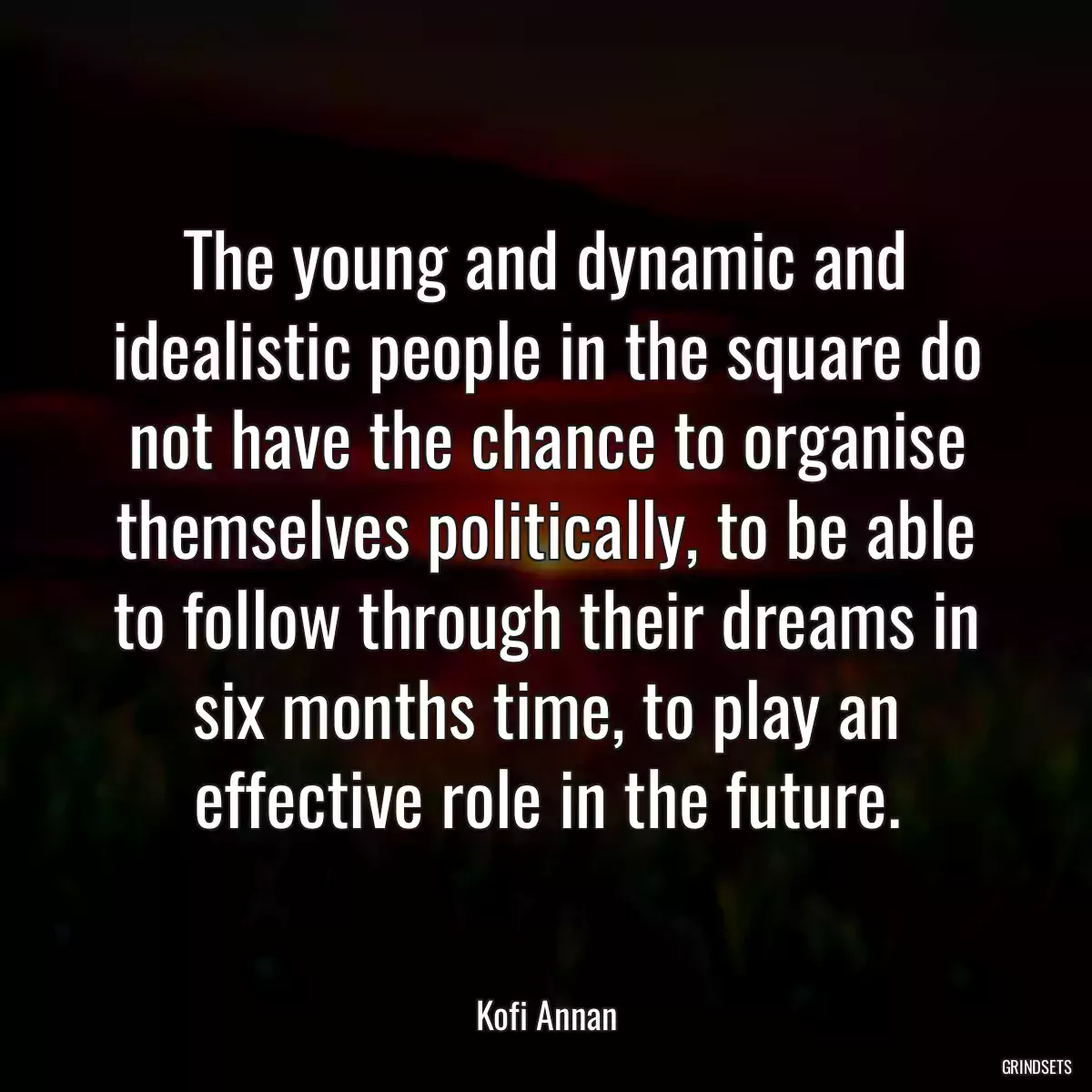 The young and dynamic and idealistic people in the square do not have the chance to organise themselves politically, to be able to follow through their dreams in six months time, to play an effective role in the future.