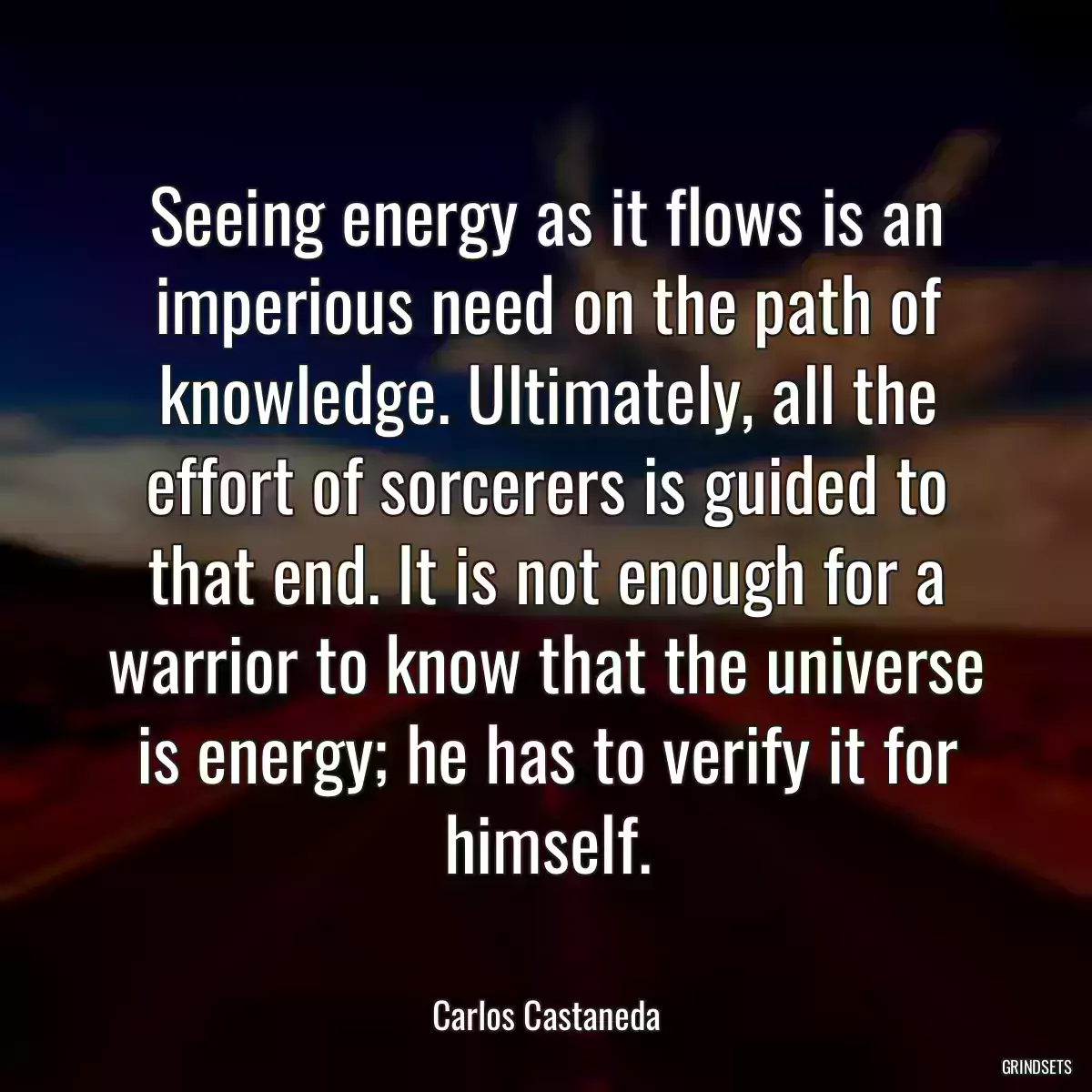 Seeing energy as it flows is an imperious need on the path of knowledge. Ultimately, all the effort of sorcerers is guided to that end. It is not enough for a warrior to know that the universe is energy; he has to verify it for himself.