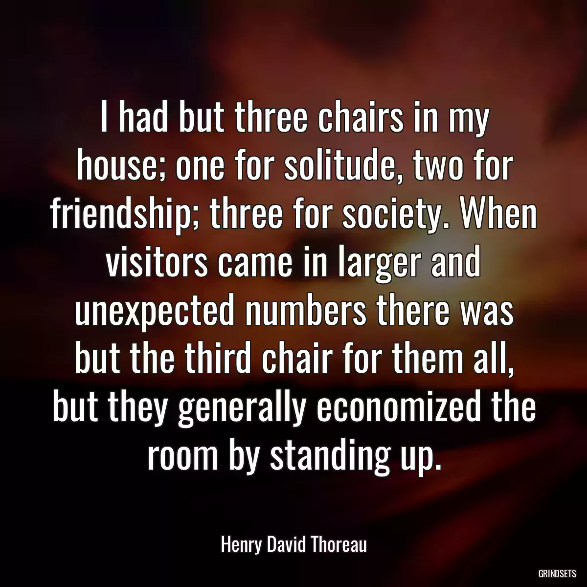 I had but three chairs in my house; one for solitude, two for friendship; three for society. When visitors came in larger and unexpected numbers there was but the third chair for them all, but they generally economized the room by standing up.