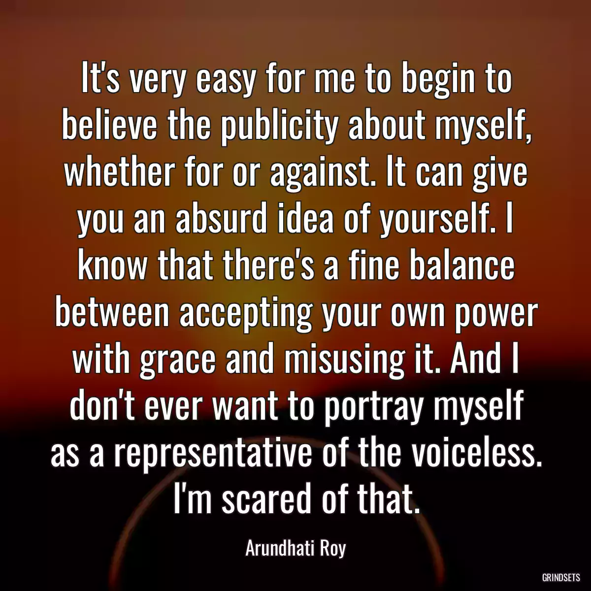 It\'s very easy for me to begin to believe the publicity about myself, whether for or against. It can give you an absurd idea of yourself. I know that there\'s a fine balance between accepting your own power with grace and misusing it. And I don\'t ever want to portray myself as a representative of the voiceless. I\'m scared of that.