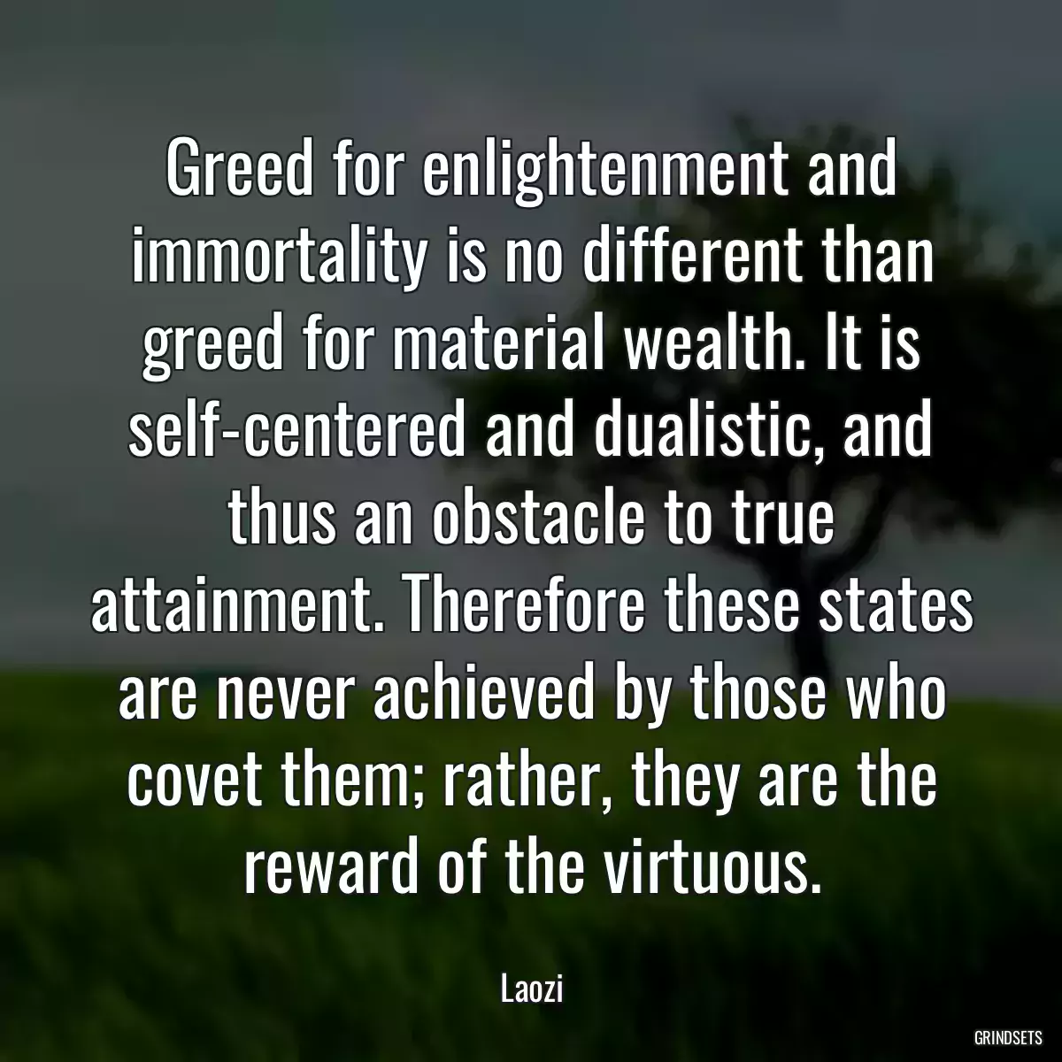 Greed for enlightenment and immortality is no different than greed for material wealth. It is self-centered and dualistic, and thus an obstacle to true attainment. Therefore these states are never achieved by those who covet them; rather, they are the reward of the virtuous.