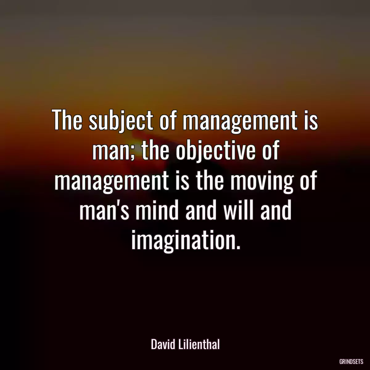 The subject of management is man; the objective of management is the moving of man\'s mind and will and imagination.