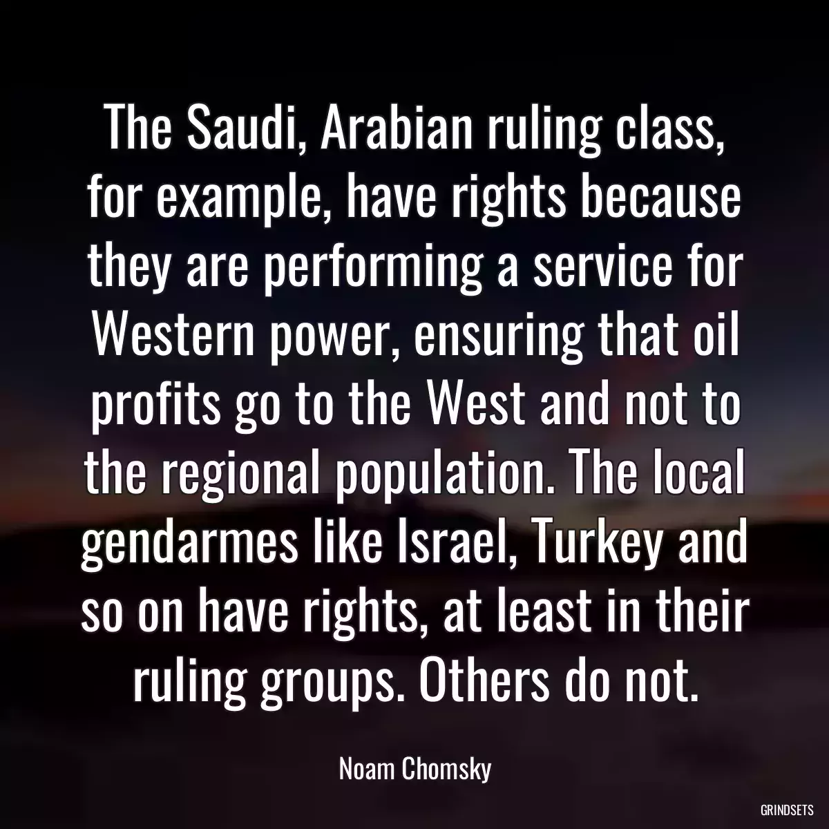 The Saudi, Arabian ruling class, for example, have rights because they are performing a service for Western power, ensuring that oil profits go to the West and not to the regional population. The local gendarmes like Israel, Turkey and so on have rights, at least in their ruling groups. Others do not.