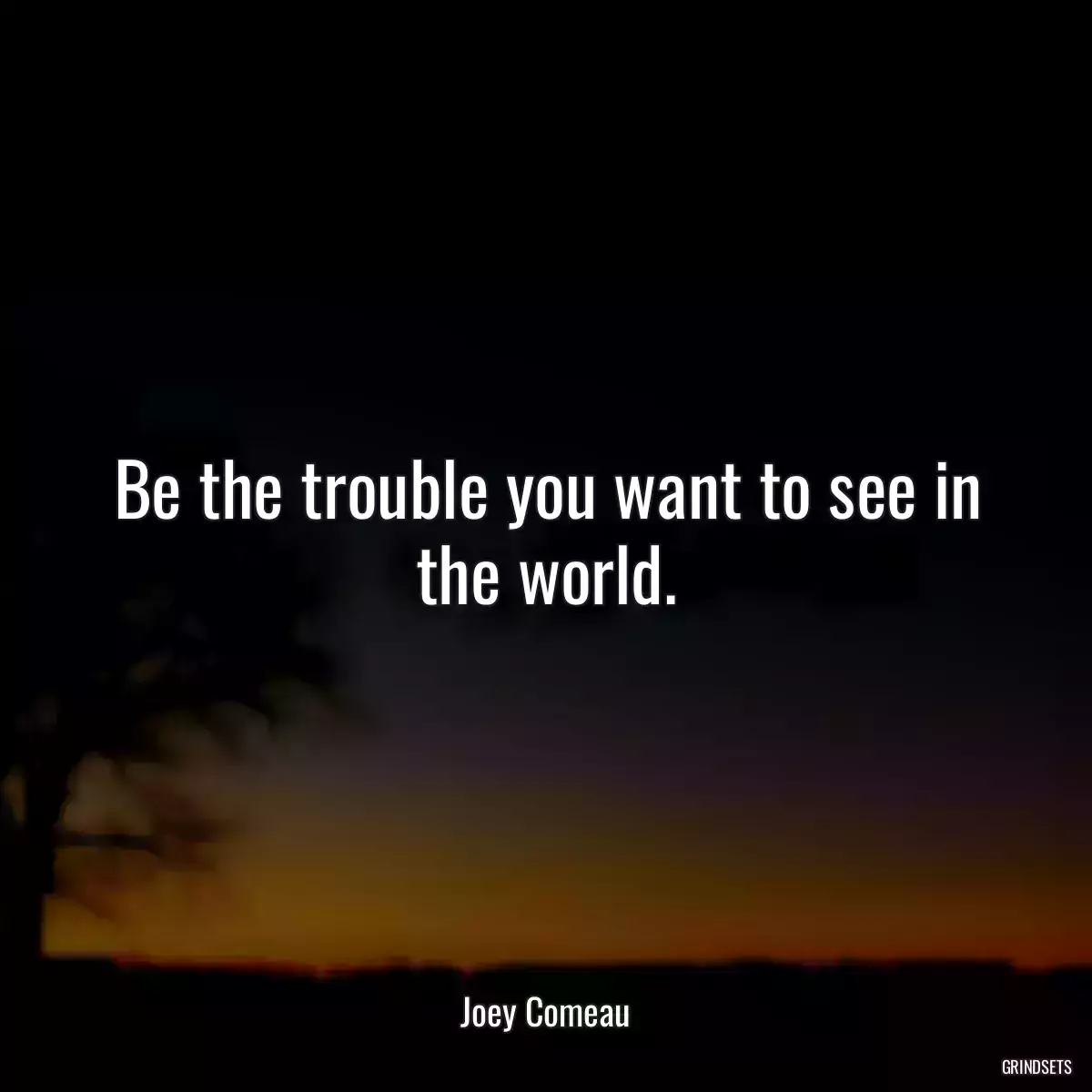 Be the trouble you want to see in the world.