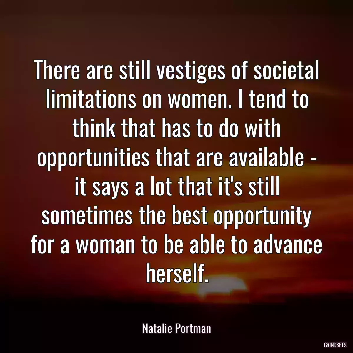 There are still vestiges of societal limitations on women. I tend to think that has to do with opportunities that are available - it says a lot that it\'s still sometimes the best opportunity for a woman to be able to advance herself.