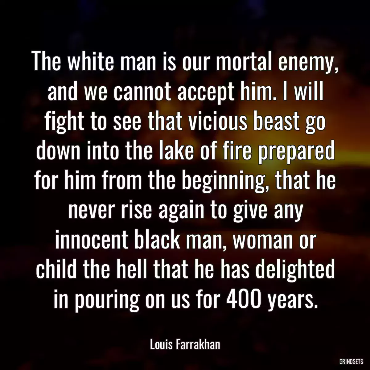 The white man is our mortal enemy, and we cannot accept him. I will fight to see that vicious beast go down into the lake of fire prepared for him from the beginning, that he never rise again to give any innocent black man, woman or child the hell that he has delighted in pouring on us for 400 years.