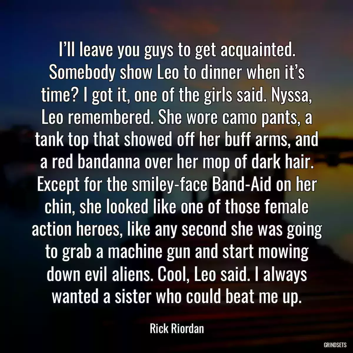 I’ll leave you guys to get acquainted. Somebody show Leo to dinner when it’s time? I got it, one of the girls said. Nyssa, Leo remembered. She wore camo pants, a tank top that showed off her buff arms, and a red bandanna over her mop of dark hair. Except for the smiley-face Band-Aid on her chin, she looked like one of those female action heroes, like any second she was going to grab a machine gun and start mowing down evil aliens. Cool, Leo said. I always wanted a sister who could beat me up.