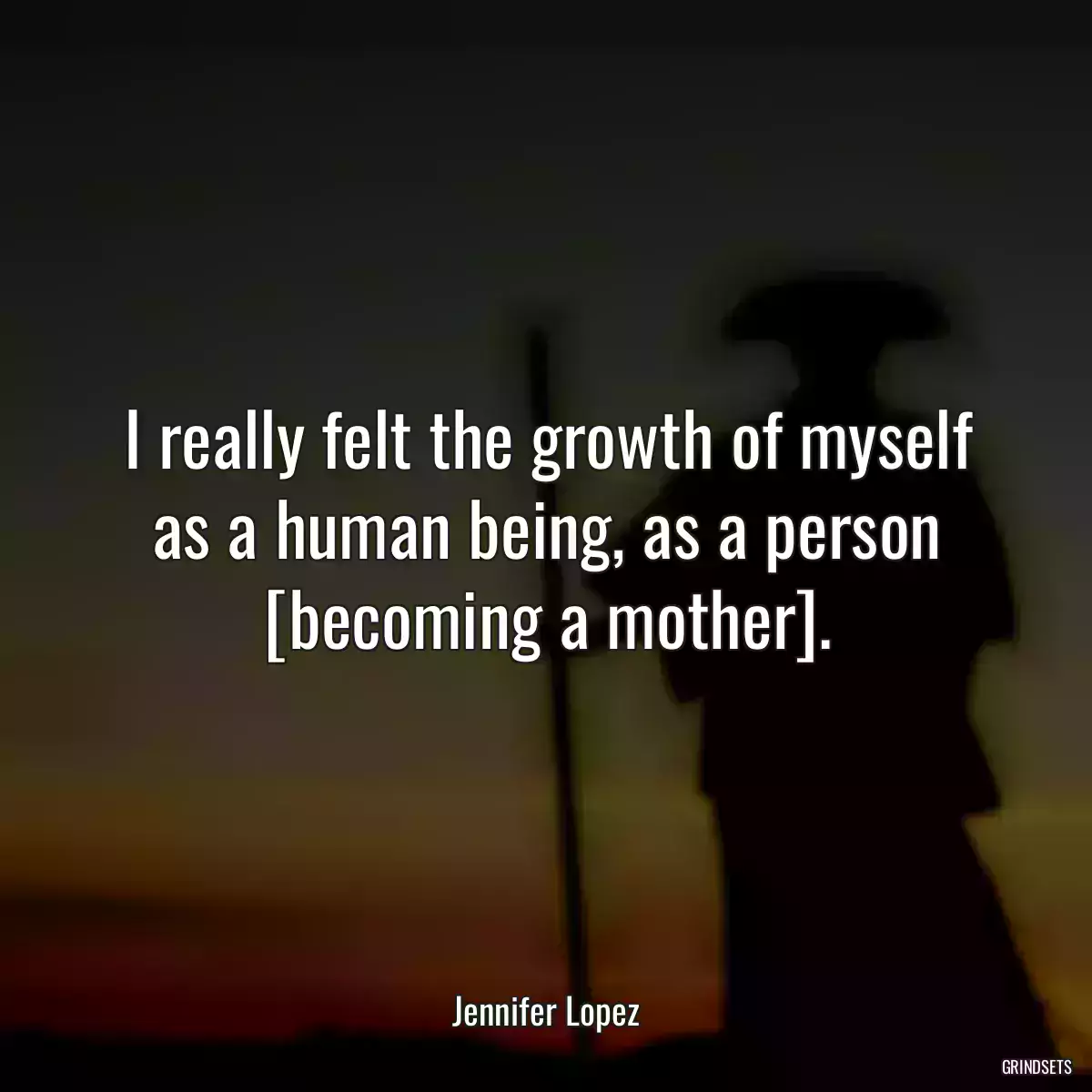 I really felt the growth of myself as a human being, as a person [becoming a mother].