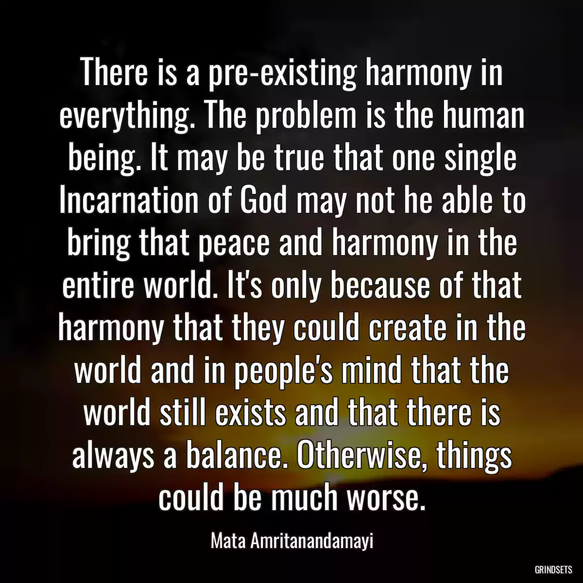 There is a pre-existing harmony in everything. The problem is the human being. It may be true that one single Incarnation of God may not he able to bring that peace and harmony in the entire world. It\'s only because of that harmony that they could create in the world and in people\'s mind that the world still exists and that there is always a balance. Otherwise, things could be much worse.