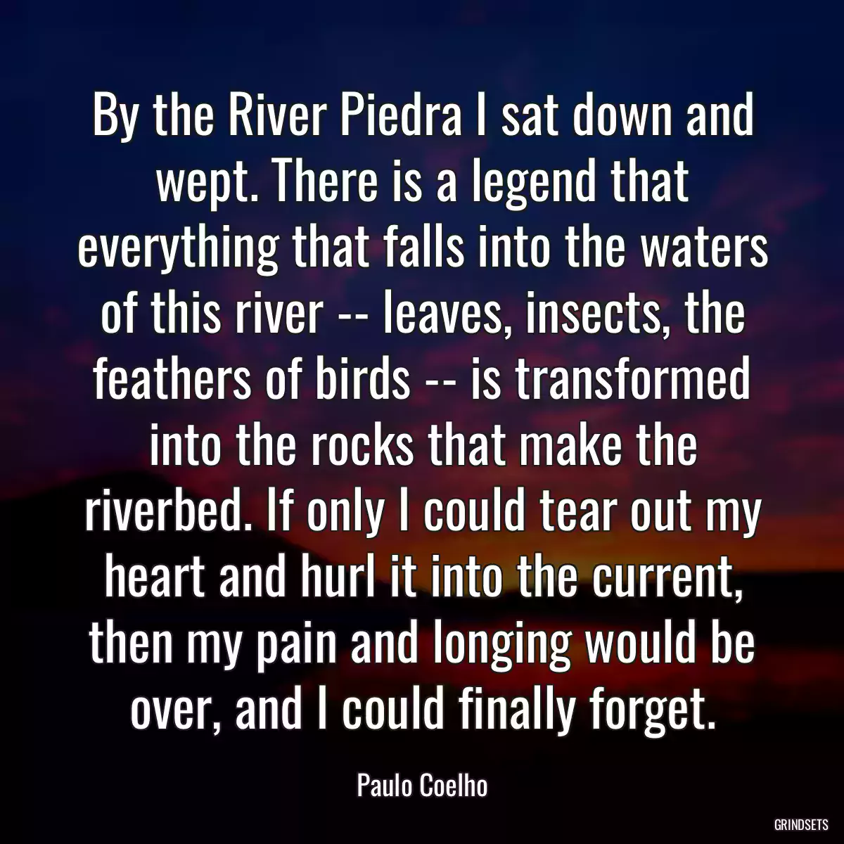 By the River Piedra I sat down and wept. There is a legend that everything that falls into the waters of this river -- leaves, insects, the feathers of birds -- is transformed into the rocks that make the riverbed. If only I could tear out my heart and hurl it into the current, then my pain and longing would be over, and I could finally forget.