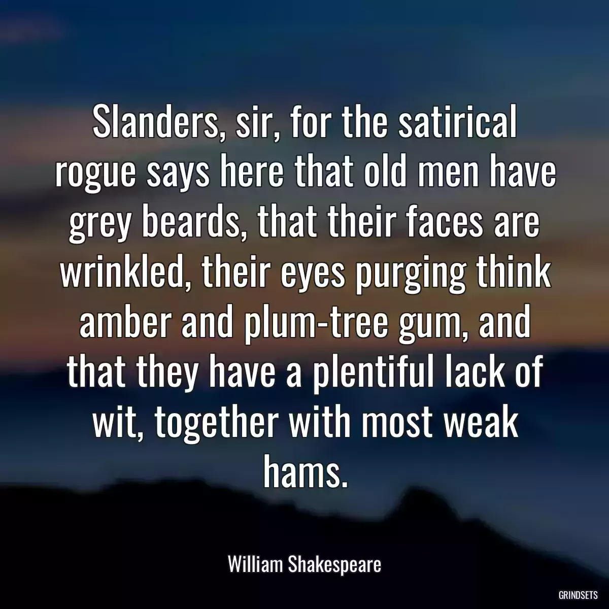 Slanders, sir, for the satirical rogue says here that old men have grey beards, that their faces are wrinkled, their eyes purging think amber and plum-tree gum, and that they have a plentiful lack of wit, together with most weak hams.