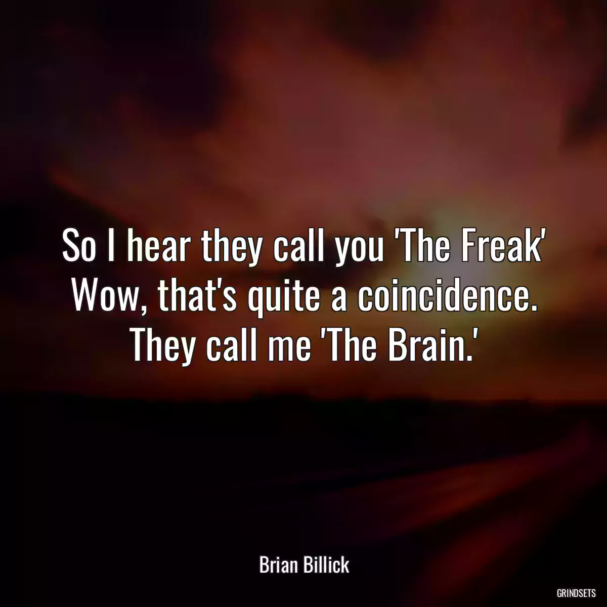 So I hear they call you \'The Freak\' Wow, that\'s quite a coincidence. They call me \'The Brain.\'