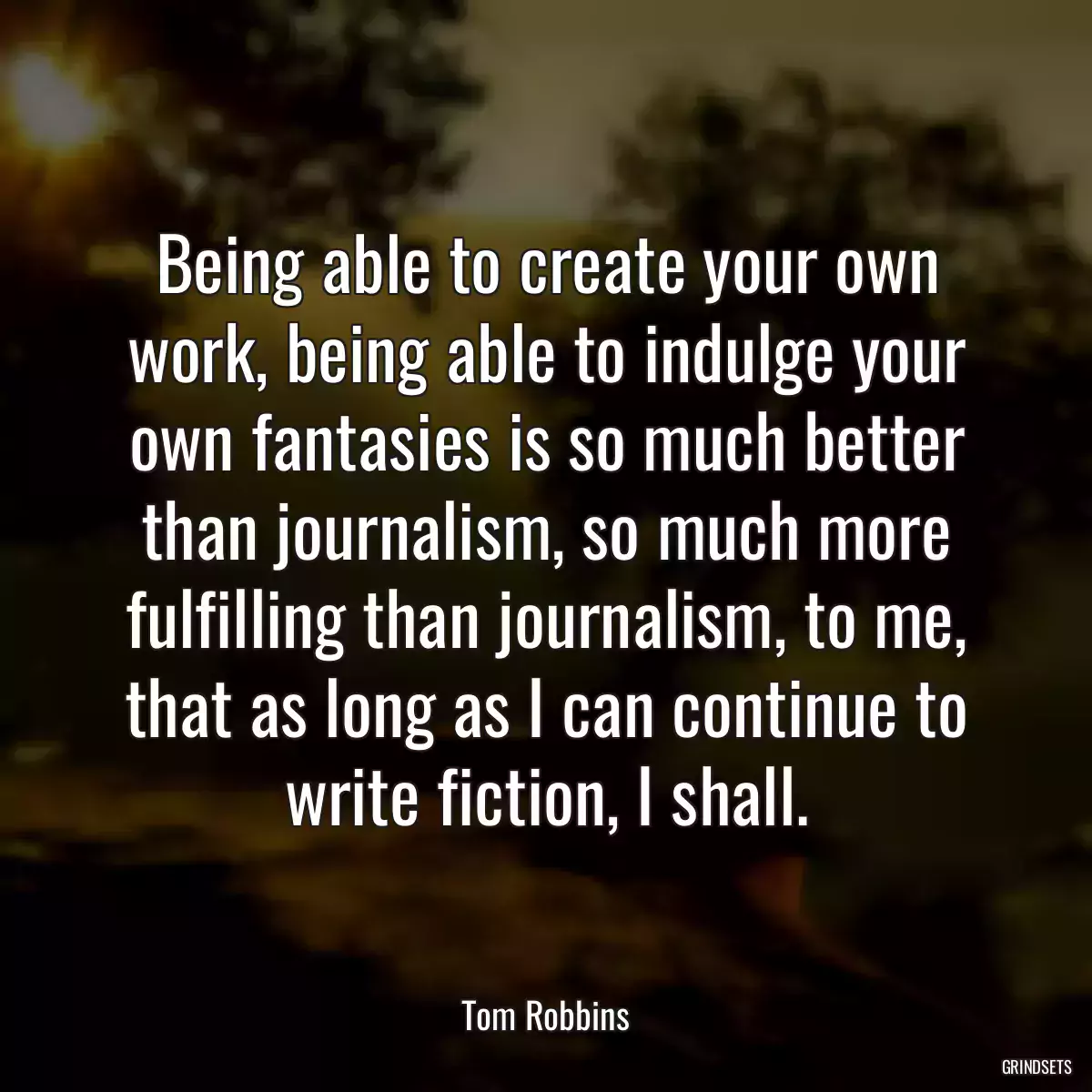 Being able to create your own work, being able to indulge your own fantasies is so much better than journalism, so much more fulfilling than journalism, to me, that as long as I can continue to write fiction, I shall.