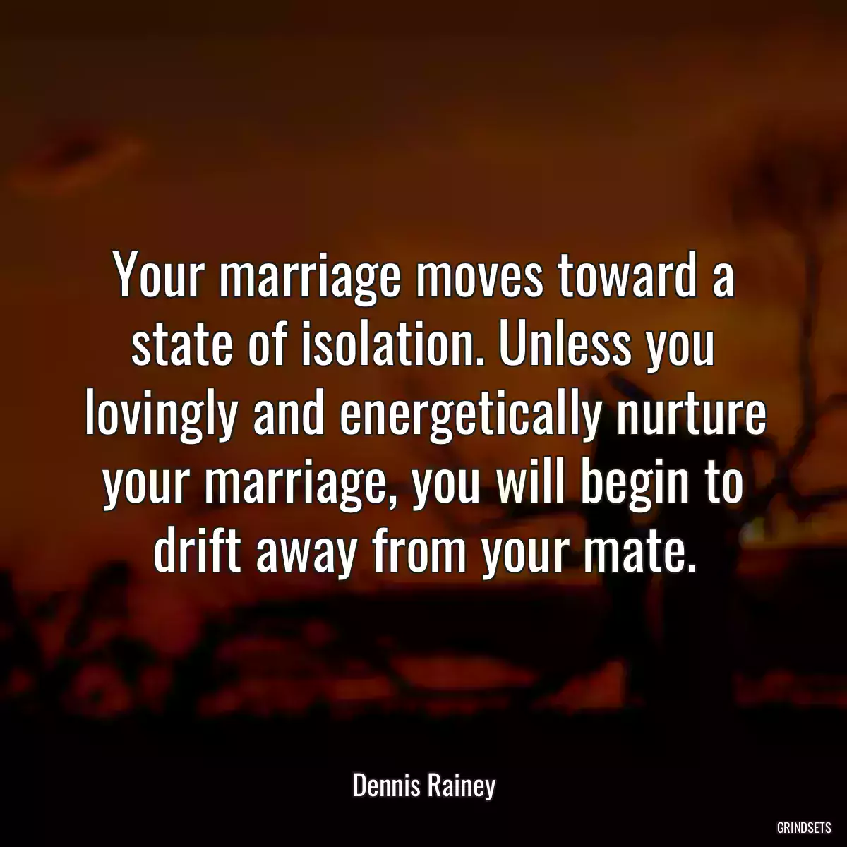 Your marriage moves toward a state of isolation. Unless you lovingly and energetically nurture your marriage, you will begin to drift away from your mate.