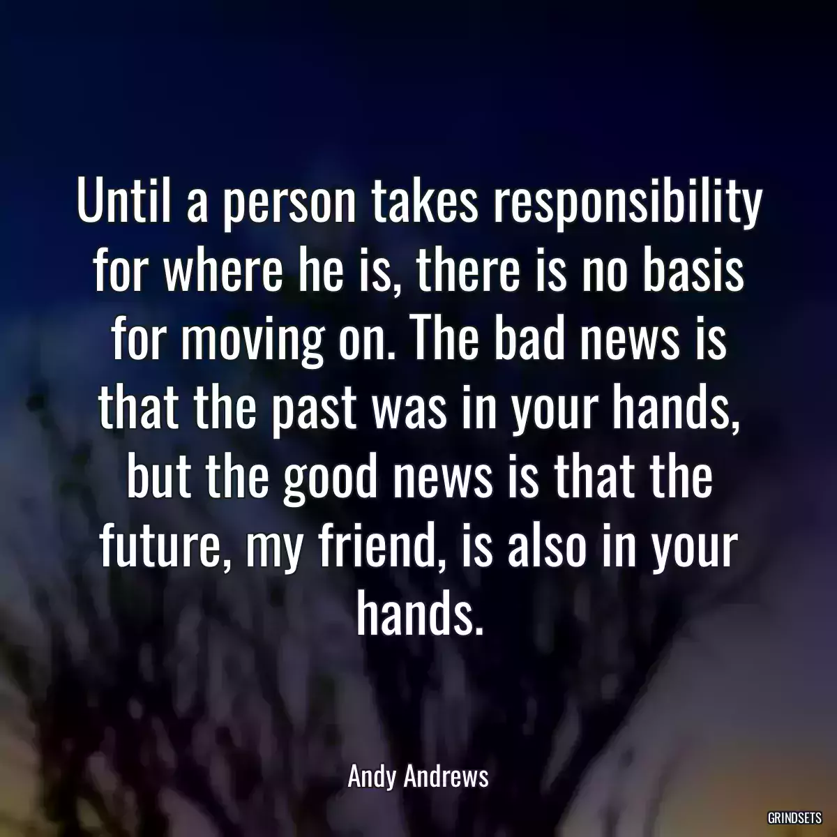 Until a person takes responsibility for where he is, there is no basis for moving on. The bad news is that the past was in your hands, but the good news is that the future, my friend, is also in your hands.