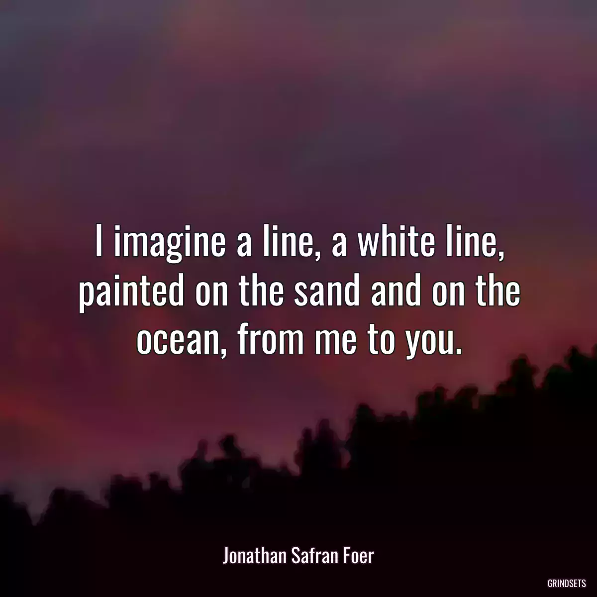 I imagine a line, a white line, painted on the sand and on the ocean, from me to you.