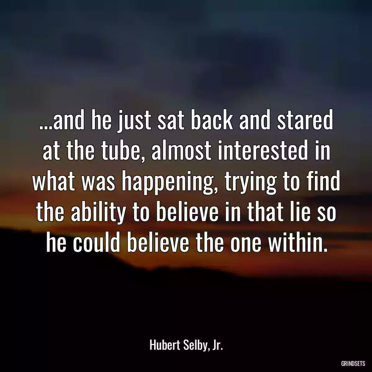 ...and he just sat back and stared at the tube, almost interested in what was happening, trying to find the ability to believe in that lie so he could believe the one within.