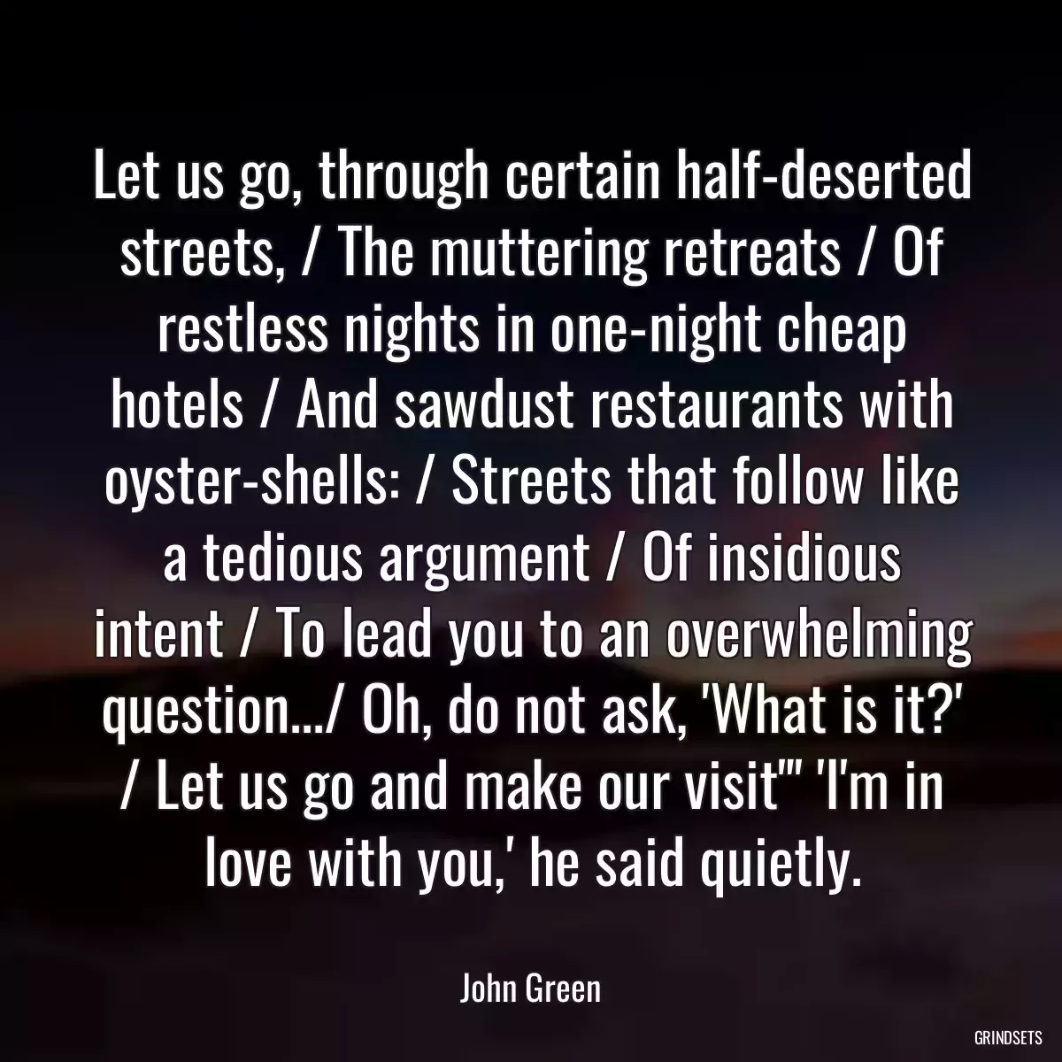 Let us go, through certain half-deserted streets, / The muttering retreats / Of restless nights in one-night cheap hotels / And sawdust restaurants with oyster-shells: / Streets that follow like a tedious argument / Of insidious intent / To lead you to an overwhelming question.../ Oh, do not ask, \'What is it?\' / Let us go and make our visit\