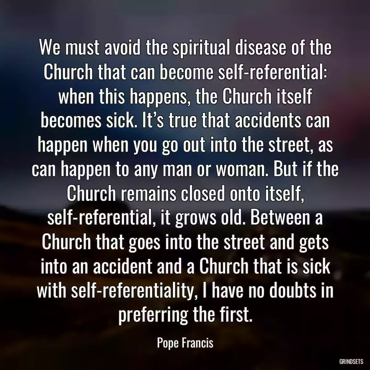 We must avoid the spiritual disease of the Church that can become self-referential: when this happens, the Church itself becomes sick. It’s true that accidents can happen when you go out into the street, as can happen to any man or woman. But if the Church remains closed onto itself, self-referential, it grows old. Between a Church that goes into the street and gets into an accident and a Church that is sick with self-referentiality, I have no doubts in preferring the first.