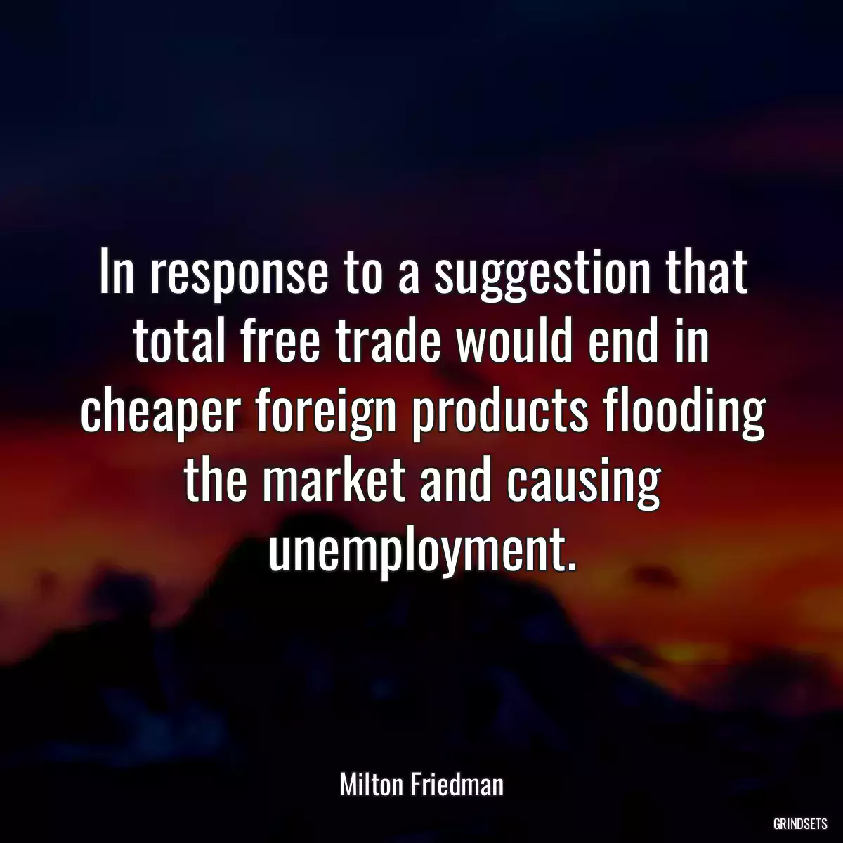 In response to a suggestion that total free trade would end in cheaper foreign products flooding the market and causing unemployment.