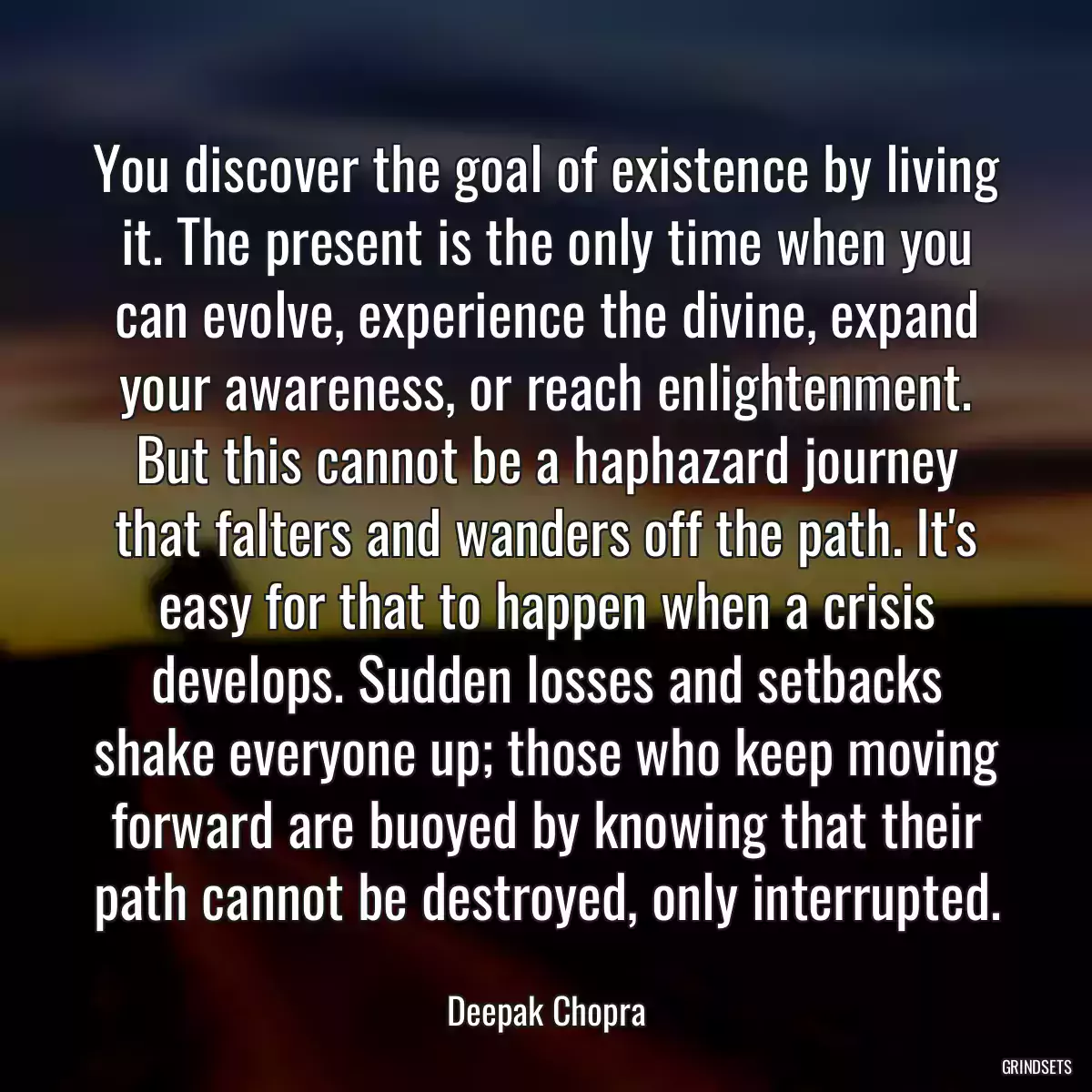 You discover the goal of existence by living it. The present is the only time when you can evolve, experience the divine, expand your awareness, or reach enlightenment. But this cannot be a haphazard journey that falters and wanders off the path. It\'s easy for that to happen when a crisis develops. Sudden losses and setbacks shake everyone up; those who keep moving forward are buoyed by knowing that their path cannot be destroyed, only interrupted.